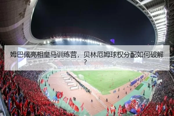 姆巴佩亮相皇马训练营，贝林厄姆球权分配如何破解？