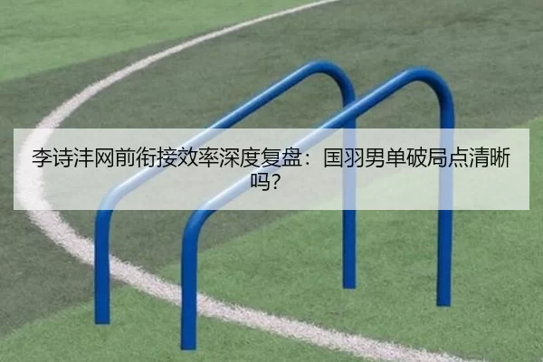 李诗沣网前衔接效率深度复盘：国羽男单破局点清晰吗？